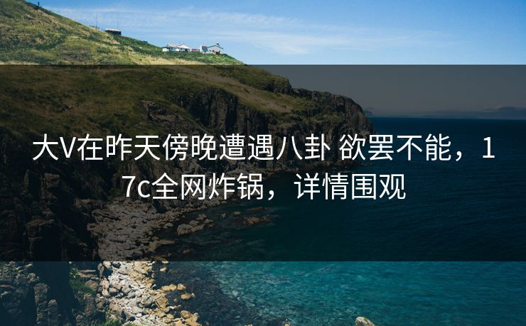 大V在昨天傍晚遭遇八卦 欲罢不能，17c全网炸锅，详情围观